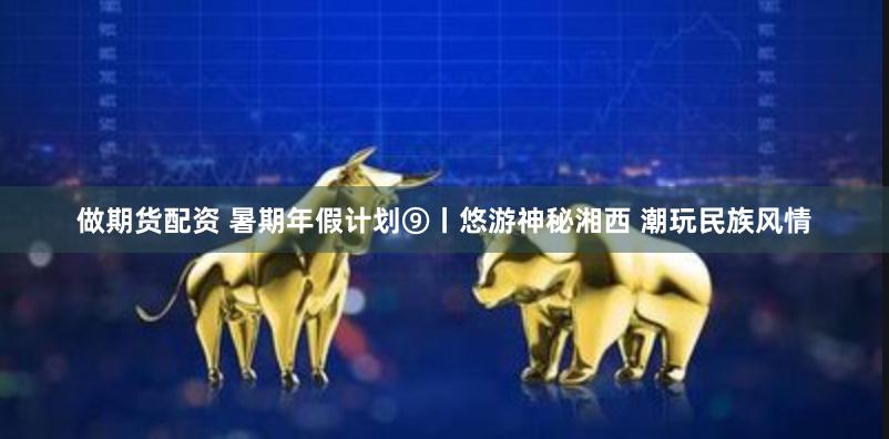 做期货配资 暑期年假计划⑨丨悠游神秘湘西 潮玩民族风情