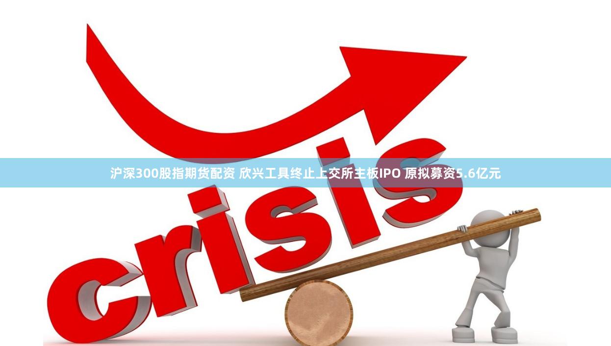 沪深300股指期货配资 欣兴工具终止上交所主板IPO 原拟募资5.6亿元