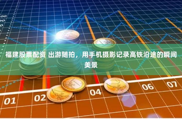 福建股票配资 出游随拍，用手机摄影记录高铁沿途的瞬间美景