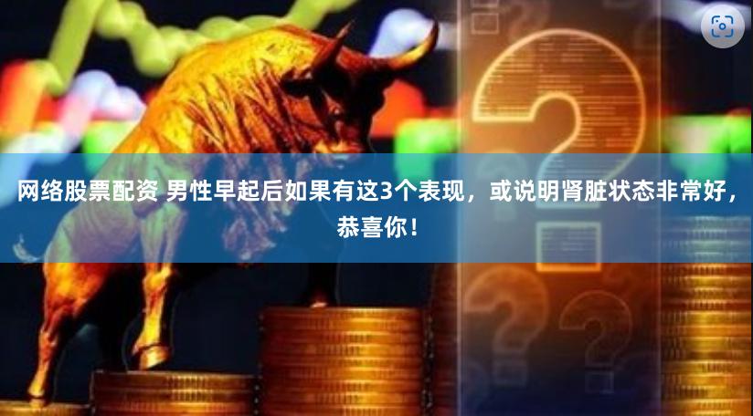 网络股票配资 男性早起后如果有这3个表现，或说明肾脏状态非常好，恭喜你！