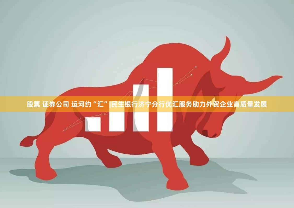 股票 证券公司 运河约“汇”|民生银行济宁分行优汇服务助力外贸企业高质量发展