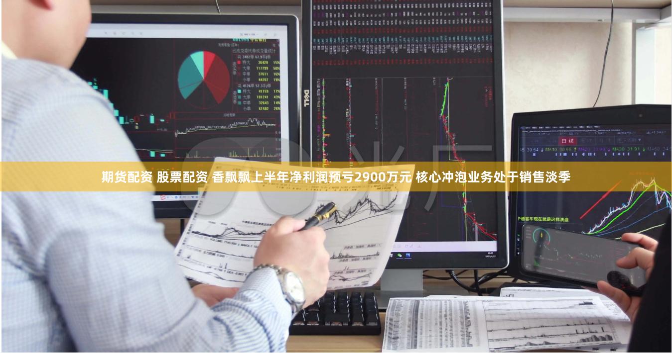 期货配资 股票配资 香飘飘上半年净利润预亏2900万元 核心冲泡业务处于销售淡季