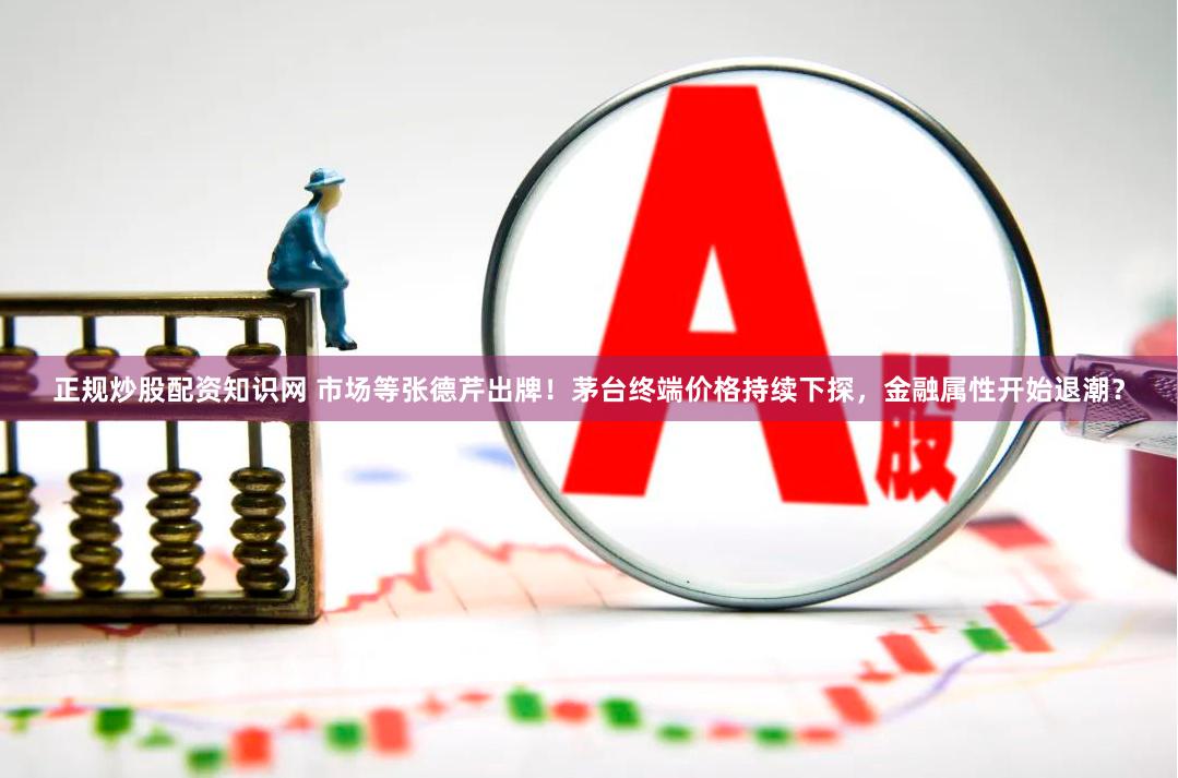 正规炒股配资知识网 市场等张德芹出牌！茅台终端价格持续下探，金融属性开始退潮？