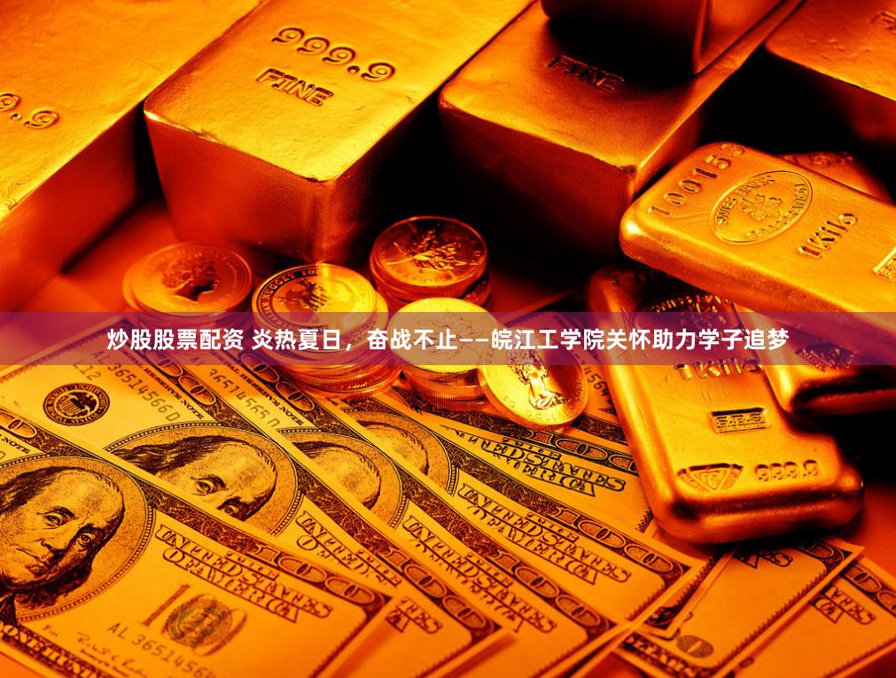 炒股股票配资 炎热夏日，奋战不止——皖江工学院关怀助力学子追梦