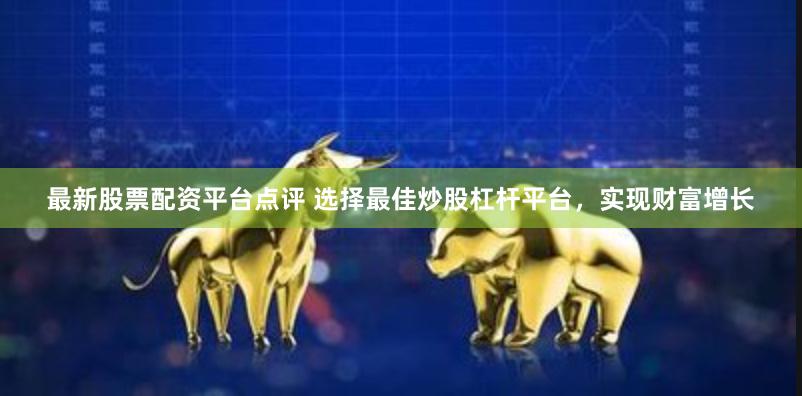 最新股票配资平台点评 选择最佳炒股杠杆平台，实现财富增长