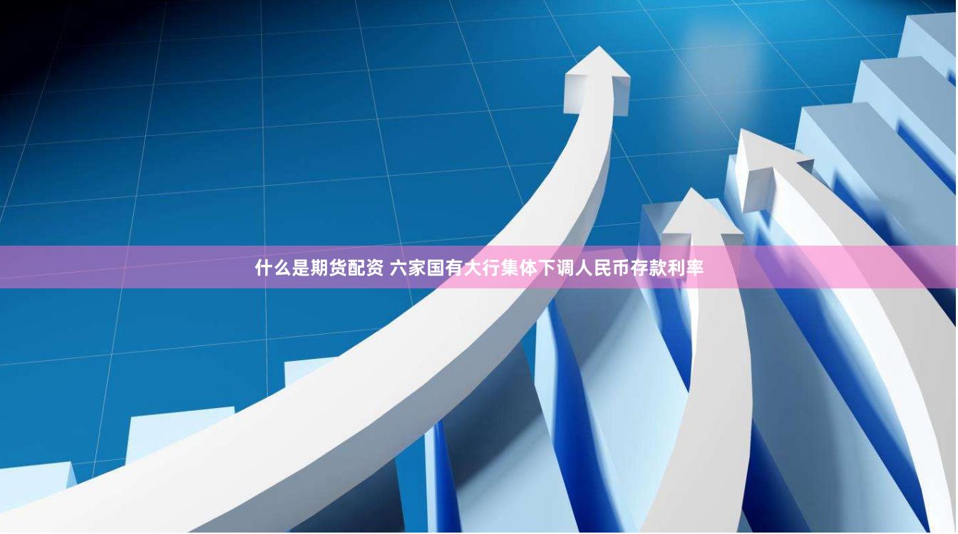 什么是期货配资 六家国有大行集体下调人民币存款利率