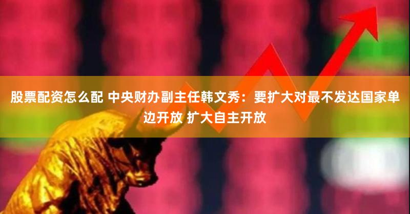 股票配资怎么配 中央财办副主任韩文秀：要扩大对最不发达国家单边开放 扩大自主开放