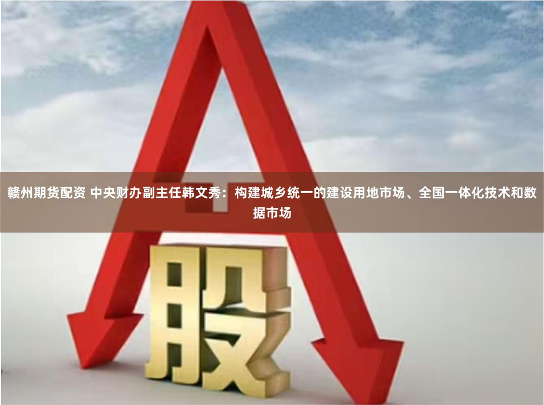 赣州期货配资 中央财办副主任韩文秀：构建城乡统一的建设用地市场、全国一体化技术和数据市场