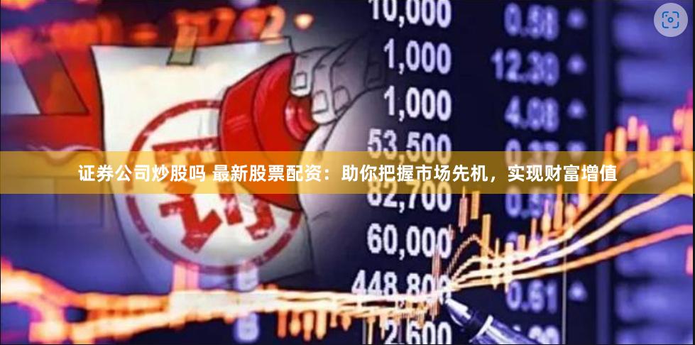 证券公司炒股吗 最新股票配资：助你把握市场先机，实现财富增值