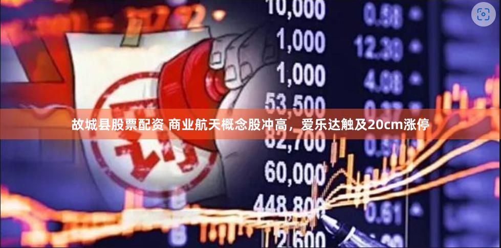 故城县股票配资 商业航天概念股冲高，爱乐达触及20cm涨停