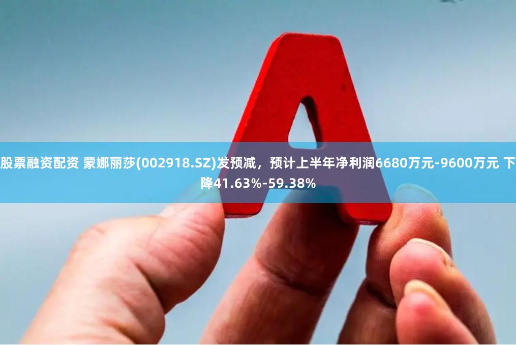 股票融资配资 蒙娜丽莎(002918.SZ)发预减，预计上半年净利润6680万元-9600万元 下降41.63%-59.38%