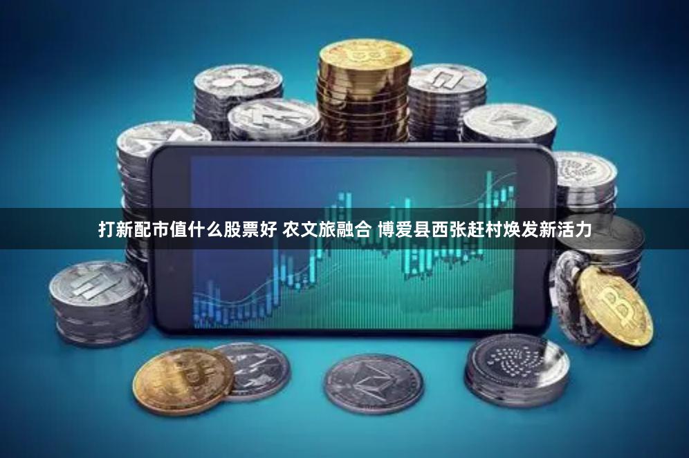 打新配市值什么股票好 农文旅融合 博爱县西张赶村焕发新活力
