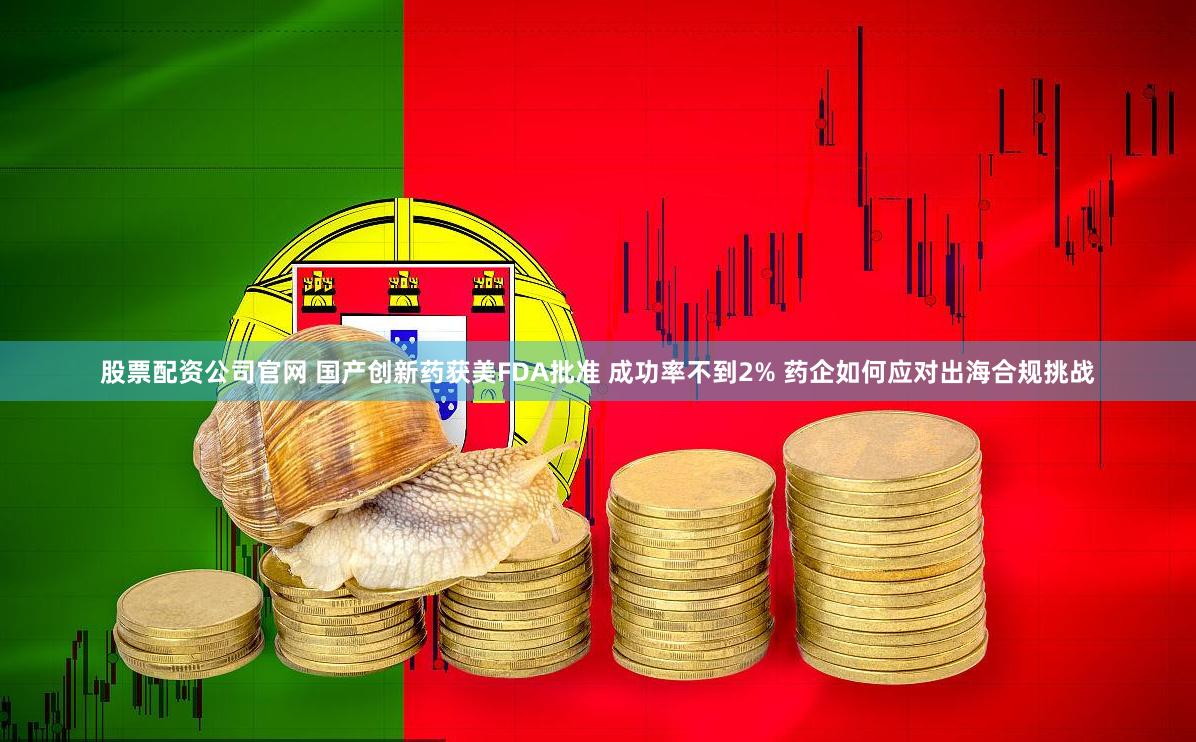 股票配资公司官网 国产创新药获美FDA批准 成功率不到2% 药企如何应对出海合规挑战