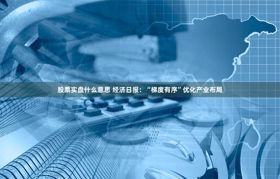 股票实盘什么意思 经济日报：“梯度有序”优化产业布局