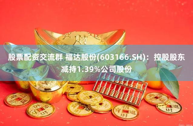 股票配资交流群 福达股份(603166.SH)：控股股东减持1.39%公司股份