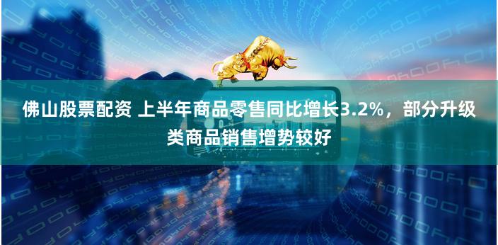 佛山股票配资 上半年商品零售同比增长3.2%，部分升级类商品销售增势较好
