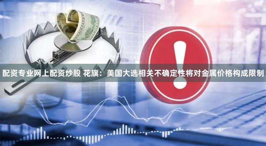 配资专业网上配资炒股 花旗：美国大选相关不确定性将对金属价格构成限制
