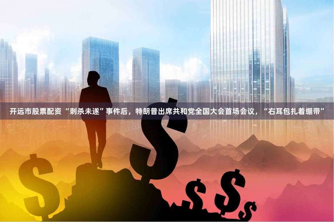 开远市股票配资 “刺杀未遂”事件后，特朗普出席共和党全国大会首场会议，“右耳包扎着绷带”