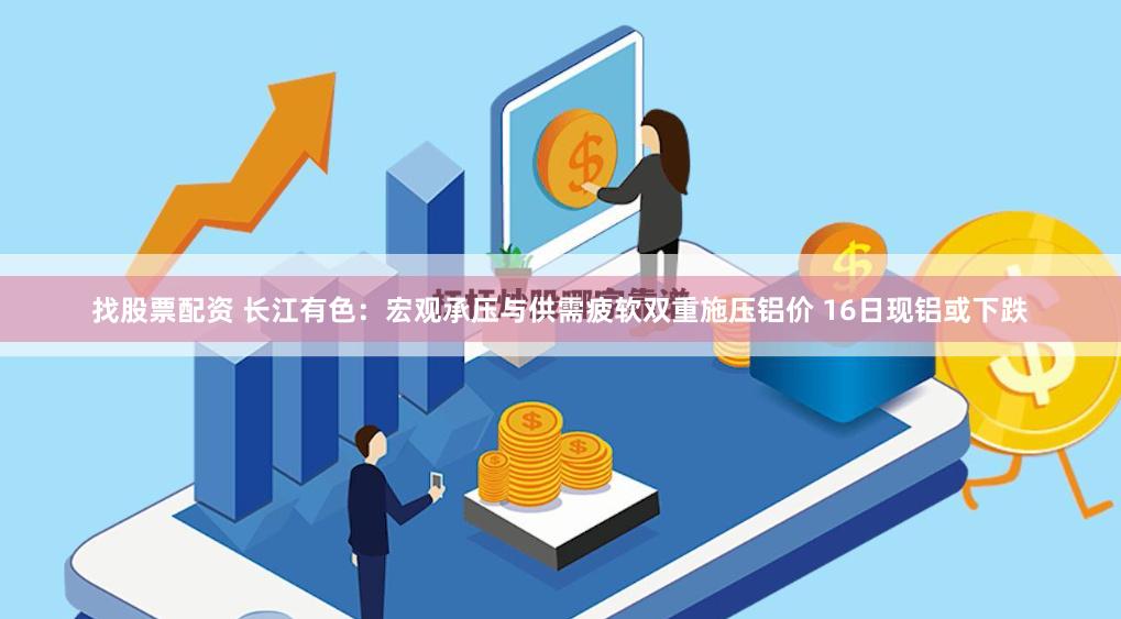 找股票配资 长江有色：宏观承压与供需疲软双重施压铝价 16日现铝或下跌