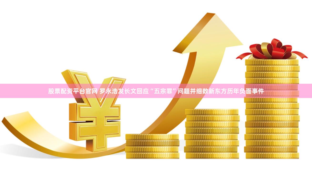 股票配资平台官网 罗永浩发长文回应“五宗罪”问题并细数新东方历年负面事件