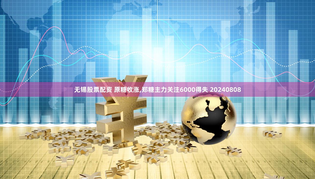 无锡股票配资 原糖收涨,郑糖主力关注6000得失 20240808