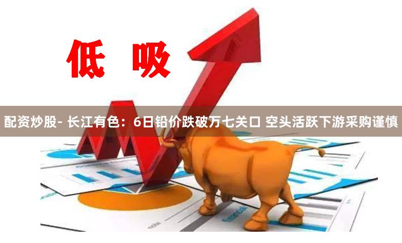 配资炒股- 长江有色：6日铅价跌破万七关口 空头活跃下游采购谨慎