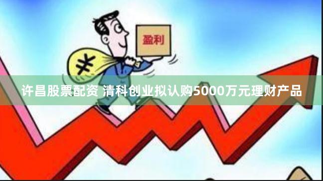 许昌股票配资 清科创业拟认购5000万元理财产品