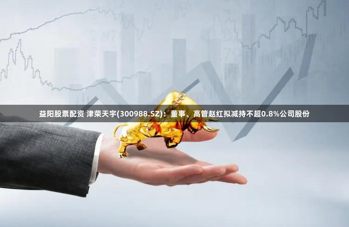 益阳股票配资 津荣天宇(300988.SZ)：董事、高管赵红拟减持不超0.8%公司股份