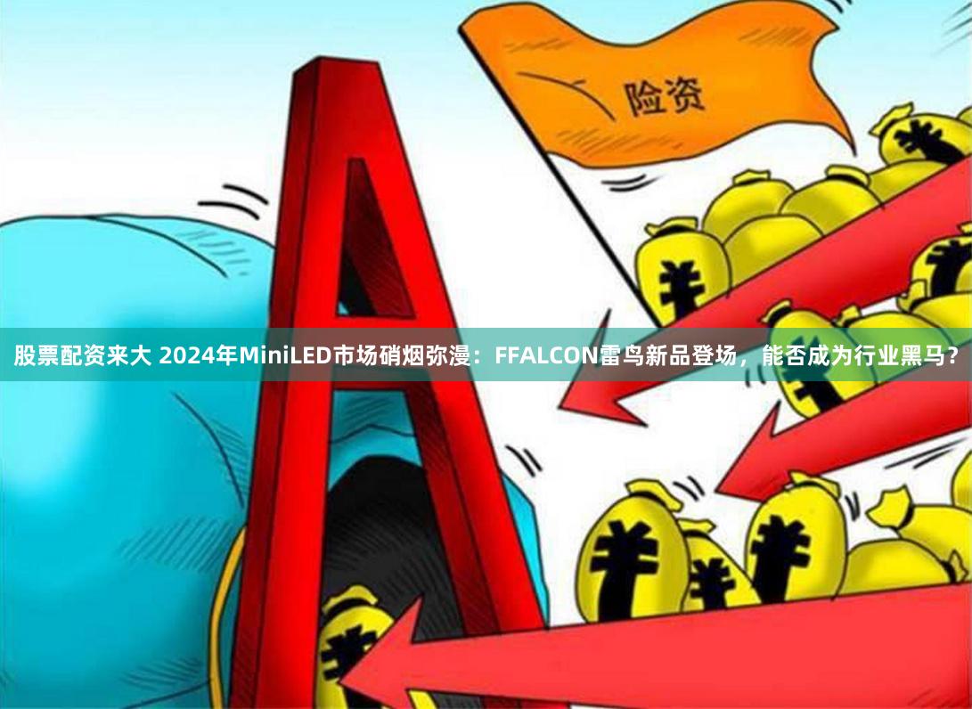 股票配资来大 2024年MiniLED市场硝烟弥漫：FFALCON雷鸟新品登场，能否成为行业黑马？