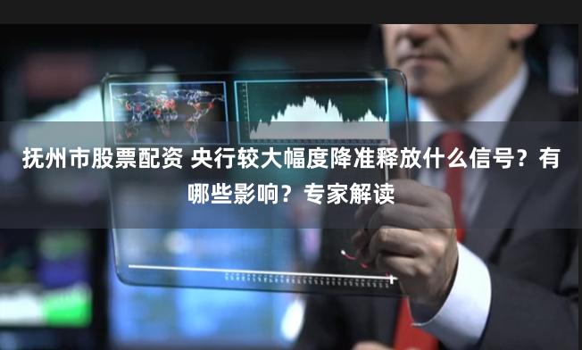 抚州市股票配资 央行较大幅度降准释放什么信号？有哪些影响？专家解读