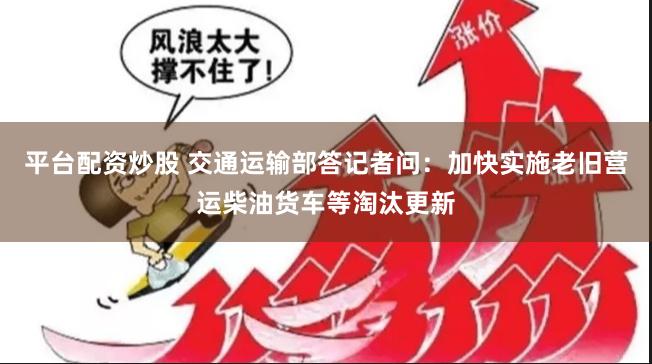 平台配资炒股 交通运输部答记者问：加快实施老旧营运柴油货车等淘汰更新