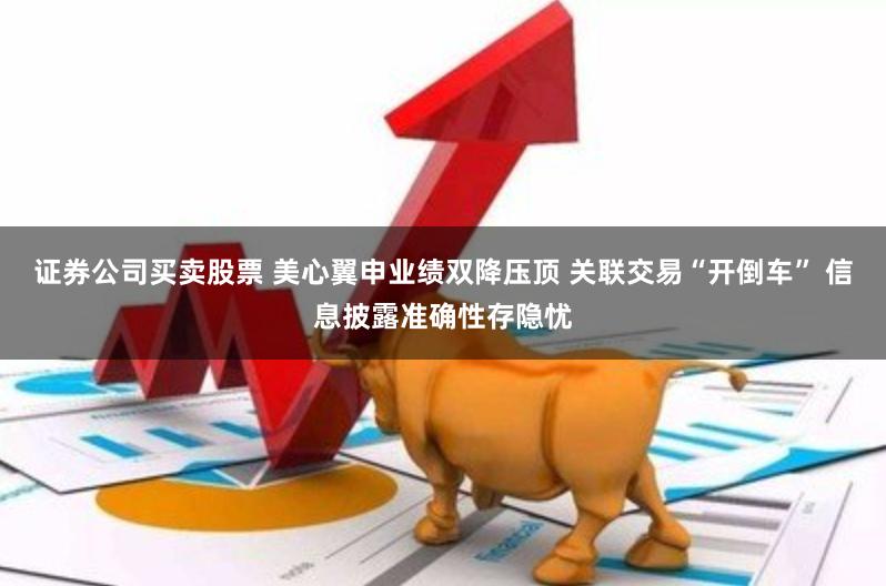 证券公司买卖股票 美心翼申业绩双降压顶 关联交易“开倒车” 信息披露准确性存隐忧