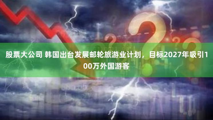 股票大公司 韩国出台发展邮轮旅游业计划，目标2027年吸引100万外国游客