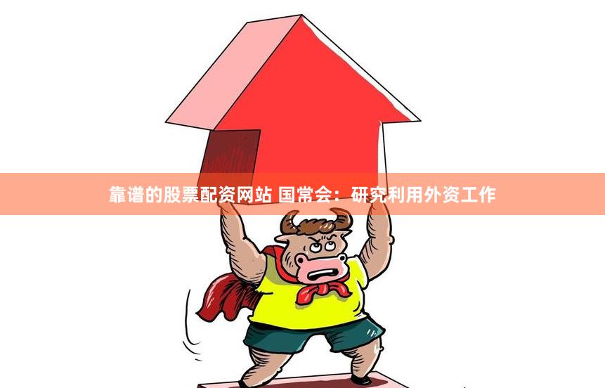 靠谱的股票配资网站 国常会：研究利用外资工作