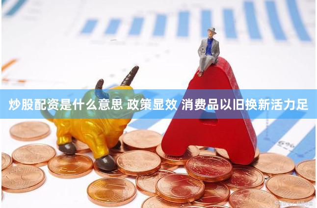 炒股配资是什么意思 政策显效 消费品以旧换新活力足