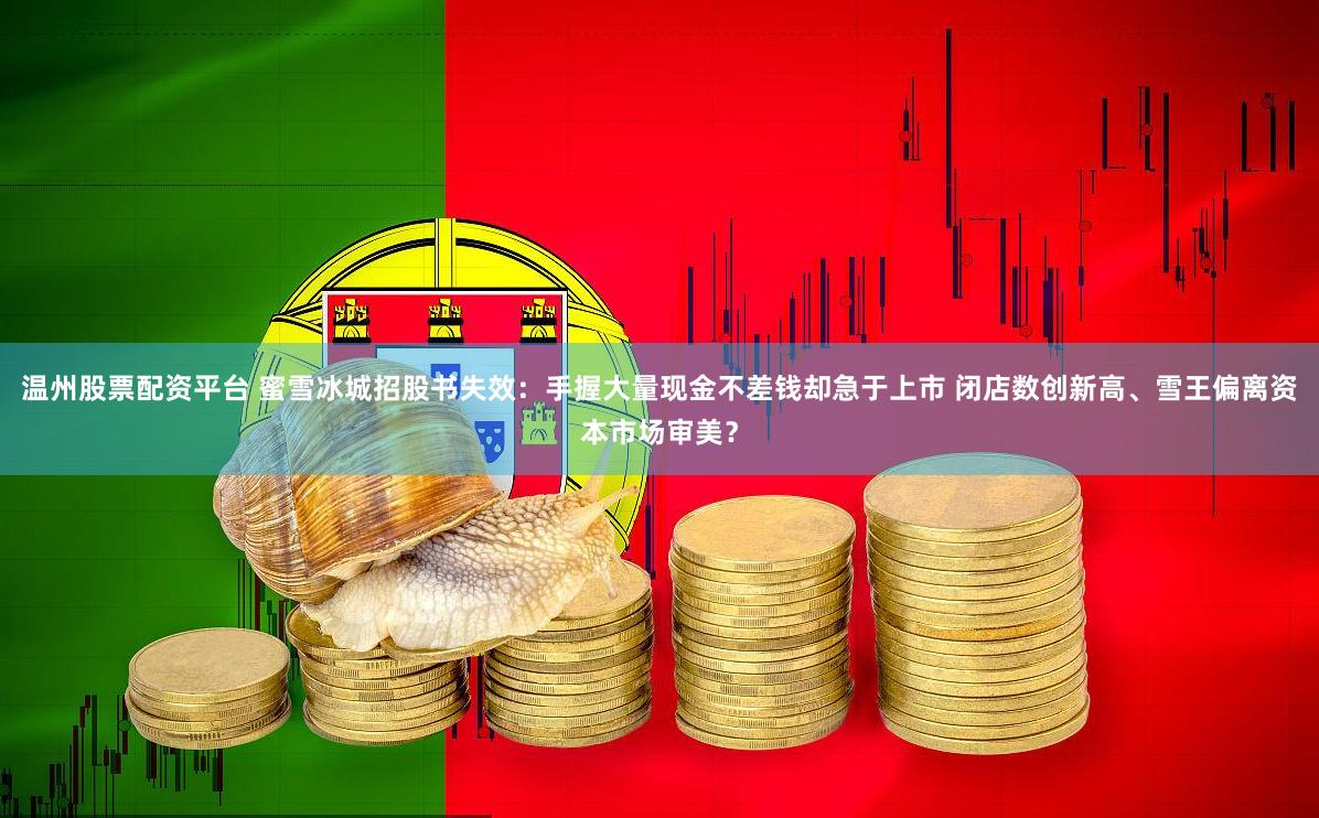 温州股票配资平台 蜜雪冰城招股书失效：手握大量现金不差钱却急于上市 闭店数创新高、雪王偏离资本市场审美？