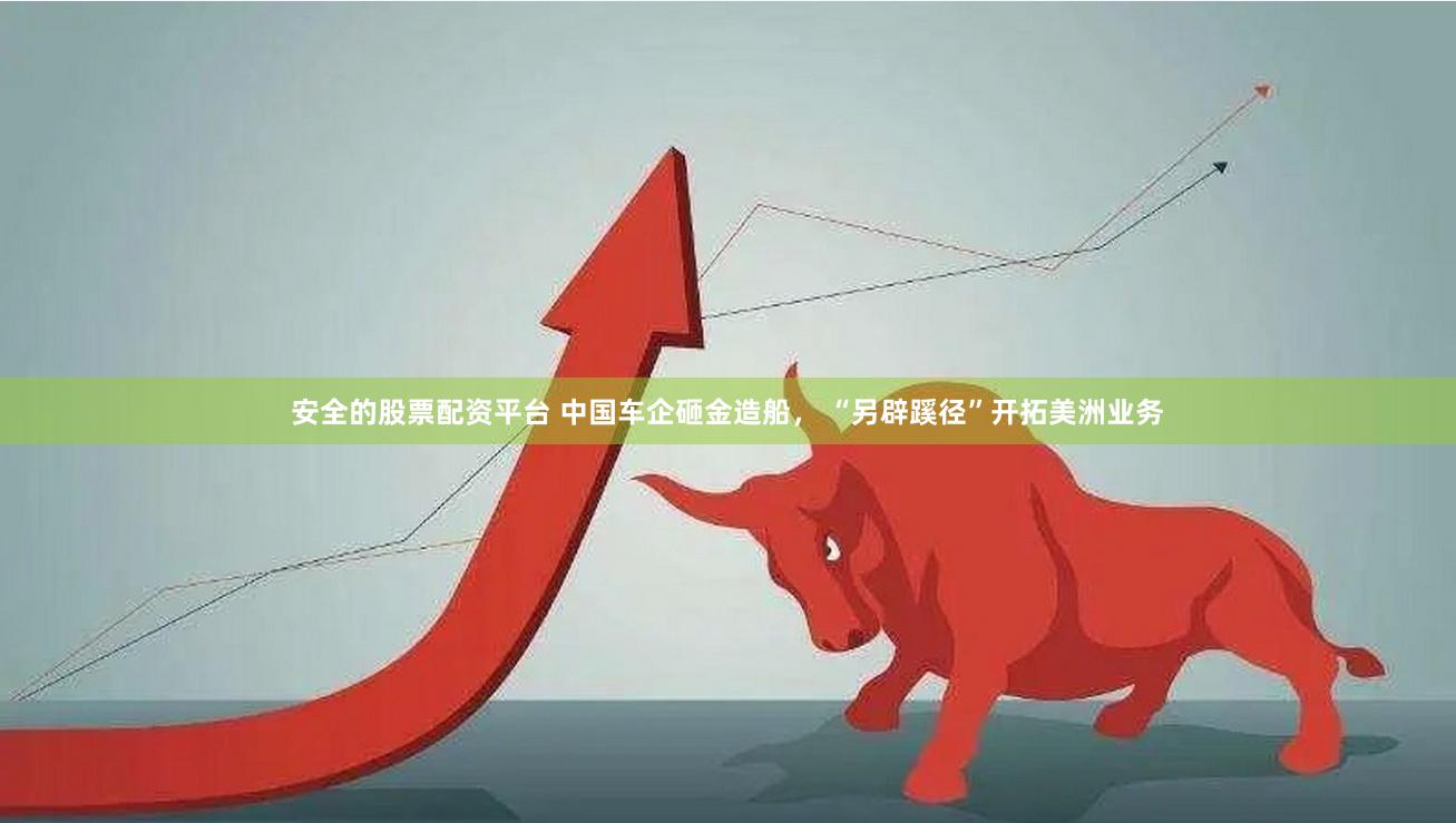 安全的股票配资平台 中国车企砸金造船， “另辟蹊径”开拓美洲业务