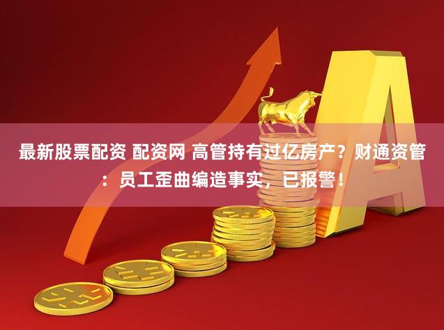 最新股票配资 配资网 高管持有过亿房产？财通资管：员工歪曲编造事实，已报警！