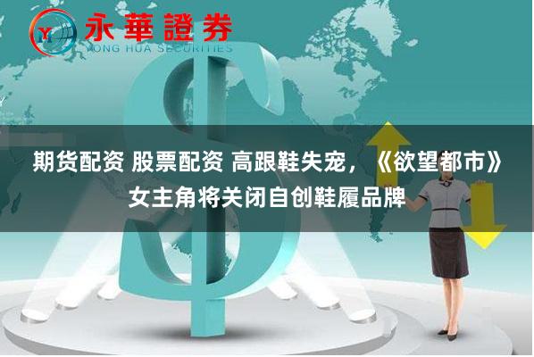 期货配资 股票配资 高跟鞋失宠，《欲望都市》女主角将关闭自创鞋履品牌