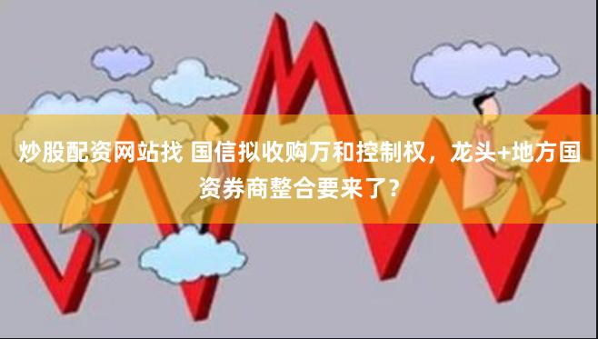 炒股配资网站找 国信拟收购万和控制权，龙头+地方国资券商整合要来了？