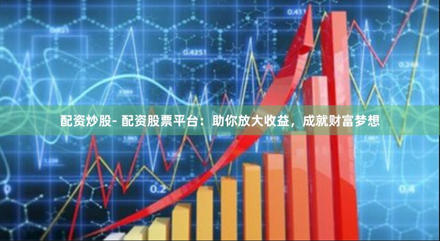 配资炒股- 配资股票平台：助你放大收益，成就财富梦想