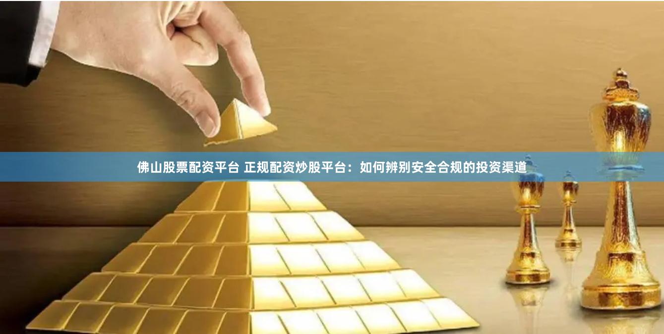 佛山股票配资平台 正规配资炒股平台：如何辨别安全合规的投资渠道