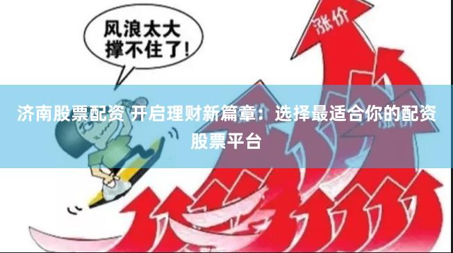 济南股票配资 开启理财新篇章：选择最适合你的配资股票平台