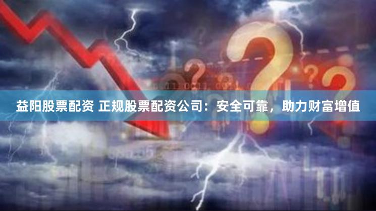 益阳股票配资 正规股票配资公司：安全可靠，助力财富增值
