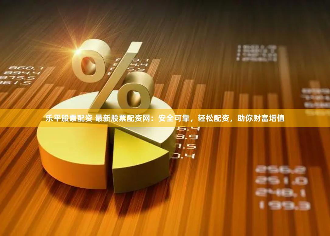 乐平股票配资 最新股票配资网：安全可靠，轻松配资，助你财富增值