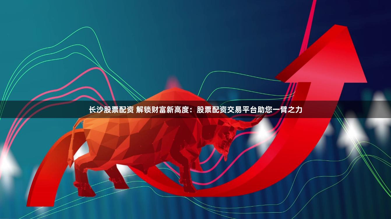 长沙股票配资 解锁财富新高度：股票配资交易平台助您一臂之力