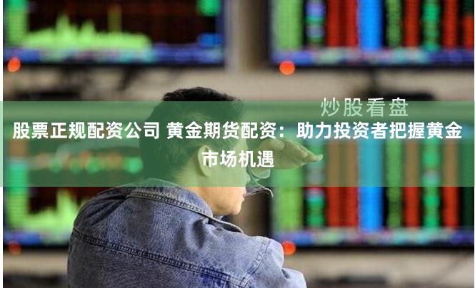 股票正规配资公司 黄金期货配资：助力投资者把握黄金市场机遇