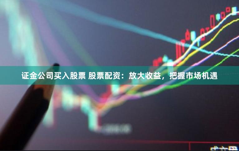 证金公司买入股票 股票配资：放大收益，把握市场机遇