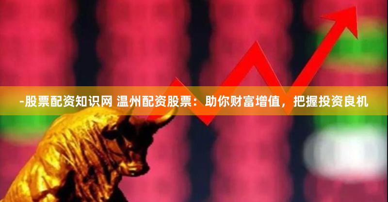 -股票配资知识网 温州配资股票：助你财富增值，把握投资良机