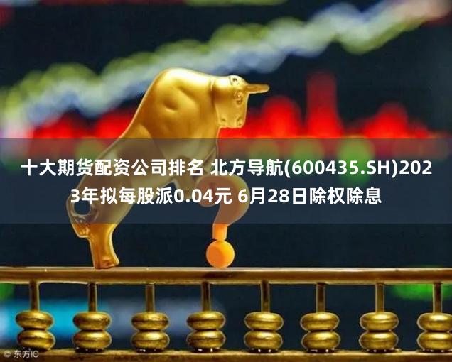 十大期货配资公司排名 北方导航(600435.SH)2023年拟每股派0.04元 6月28日除权除息